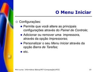 Mini-curso: Informática Básica/PET-Computação/UFCG 19
O Menu Iniciar
 Configurações:
 Permite que você altere as principais
configurações através do Painel de Controle;
 Adicionar ou remover uma impressora,
através da opção Impressoras;
 Personalizar o seu Menu Iniciar através da
opção Barra de Tarefas;
 etc.
 