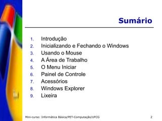 Mini-curso: Informática Básica/PET-Computação/UFCG 2
Sumário
1. Introdução
2. Inicializando e Fechando o Windows
3. Usando o Mouse
4. A Área de Trabalho
5. O Menu Iniciar
6. Painel de Controle
7. Acessórios
8. Windows Explorer
9. Lixeira
 