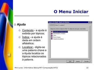 Mini-curso: Informática Básica/PET-Computação/UFCG 22
O Menu Iniciar
 Ajuda
 Conteúdo - a ajuda é
exibida por tópicos;
 Índice - a ajuda é
dada em ordem
alfabética;
 Localizar - digita-se
uma palavra chave e
a Ajuda localiza os
tópicos relacionados
à palavra.
 