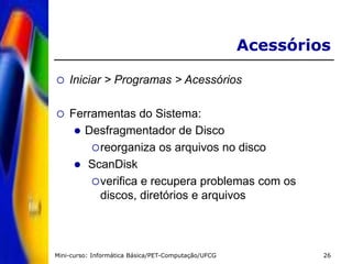 Mini-curso: Informática Básica/PET-Computação/UFCG 26
Acessórios
 Iniciar > Programas > Acessórios
 Ferramentas do Sistema:
 Desfragmentador de Disco
reorganiza os arquivos no disco
 ScanDisk
verifica e recupera problemas com os
discos, diretórios e arquivos
 