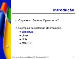 Mini-curso: Informática Básica/PET-Computação/UFCG 3
Introdução
 O que é um Sistema Operacional?
 Exemplos de Sistemas Operacionais
 Windows
 Linux
 Unix
 MS-DOS
 