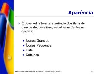 Mini-curso: Informática Básica/PET-Computação/UFCG 33
Aparência
 É possível alterar a aparência dos itens de
uma pasta, para isso, escolhe-se dentre as
opções:
 Ícones Grandes
 Ícones Pequenos
 Lista
 Detalhes
 