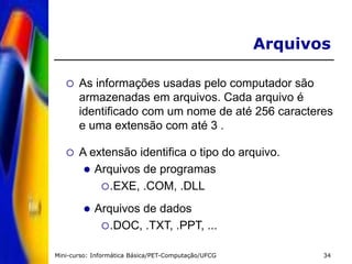 Mini-curso: Informática Básica/PET-Computação/UFCG 34
 As informações usadas pelo computador são
armazenadas em arquivos. Cada arquivo é
identificado com um nome de até 256 caracteres
e uma extensão com até 3 .
 A extensão identifica o tipo do arquivo.
 Arquivos de programas
.EXE, .COM, .DLL
 Arquivos de dados
.DOC, .TXT, .PPT, ...
Arquivos
 