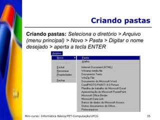 Mini-curso: Informática Básica/PET-Computação/UFCG 35
Criando pastas
Criando pastas: Seleciona o diretório > Arquivo
(menu principal) > Novo > Pasta > Digitar o nome
desejado > aperta a tecla ENTER
 
