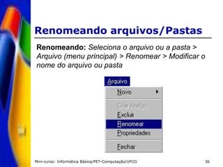 Mini-curso: Informática Básica/PET-Computação/UFCG 36
Renomeando arquivos/Pastas
Renomeando: Seleciona o arquivo ou a pasta >
Arquivo (menu principal) > Renomear > Modificar o
nome do arquivo ou pasta
 