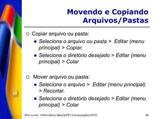Mini-curso: Informática Básica/PET-Computação/UFCG 38
 Copiar arquivo ou pasta:
 Seleciona o arquivo ou pasta > Editar (menu
principal) > Copiar.
 Seleciona o diretório desejado > Editar (menu
principal) > Colar
 Mover arquivo ou pasta:
 Seleciona o arquivo > Editar (menu principal)
> Recortar.
 Seleciona o diretório desejado > Editar (menu
principal) > Colar
Movendo e Copiando
Arquivos/Pastas
 