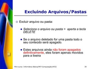 Mini-curso: Informática Básica/PET-Computação/UFCG 39
 Excluir arquivo ou pasta:
 Seleciona o arquivo ou pasta > aperta a tecla
DELETE
 Se o arquivo deletado for uma pasta todo o
seu conteúdo será apagado.
 Estes arquivos ainda não foram apagados
definitivamente, eles foram apenas movidos
para a lixeira
Excluindo Arquivos/Pastas
 