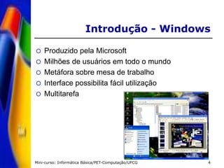 Mini-curso: Informática Básica/PET-Computação/UFCG 4
Introdução - Windows
 Produzido pela Microsoft
 Milhões de usuários em todo o mundo
 Metáfora sobre mesa de trabalho
 Interface possibilita fácil utilização
 Multitarefa
 