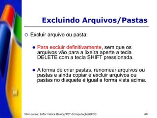 Mini-curso: Informática Básica/PET-Computação/UFCG 40
 Excluir arquivo ou pasta:
 Para excluir definitivamente, sem que os
arquivos vão para a lixeira aperte a tecla
DELETE com a tecla SHIFT pressionada.
 A forma de criar pastas, renomear arquivos ou
pastas e ainda copiar e excluir arquivos ou
pastas no disquete é igual a forma vista acima.
Excluindo Arquivos/Pastas
 