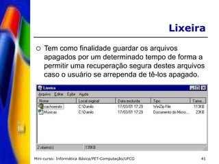 Mini-curso: Informática Básica/PET-Computação/UFCG 41
Lixeira
 Tem como finalidade guardar os arquivos
apagados por um determinado tempo de forma a
permitir uma recuperação segura destes arquivos
caso o usuário se arrependa de tê-los apagado.
 