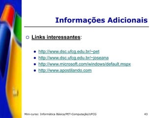 Mini-curso: Informática Básica/PET-Computação/UFCG 43
Informações Adicionais
 Links interessantes:
 http://www.dsc.ufcg.edu.br/~pet
 http://www.dsc.ufcg.edu.br/~joseana
 http://www.microsoft.com/windows/default.mspx
 http://www.apostilando.com
 