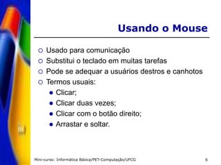 Mini-curso: Informática Básica/PET-Computação/UFCG 6
Usando o Mouse
 Usado para comunicação
 Substitui o teclado em muitas tarefas
 Pode se adequar a usuários destros e canhotos
 Termos usuais:
 Clicar;
 Clicar duas vezes;
 Clicar com o botão direito;
 Arrastar e soltar.
 