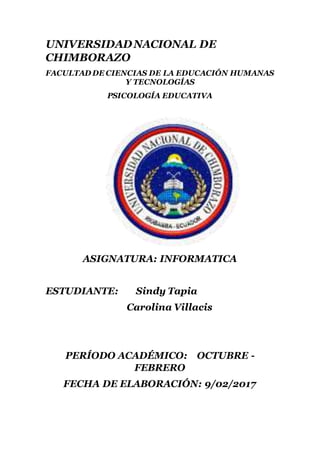 UNIVERSIDADNACIONAL DE
CHIMBORAZO
FACULTAD DE CIENCIAS DE LA EDUCACIÓN HUMANAS
Y TECNOLOGÍAS
PSICOLOGÍA EDUCATIVA
ASIGNATURA: INFORMATICA
ESTUDIANTE: Sindy Tapia
Carolina Villacis
PERÍODO ACADÉMICO: OCTUBRE -
FEBRERO
FECHA DE ELABORACIÓN: 9/02/2017
 
