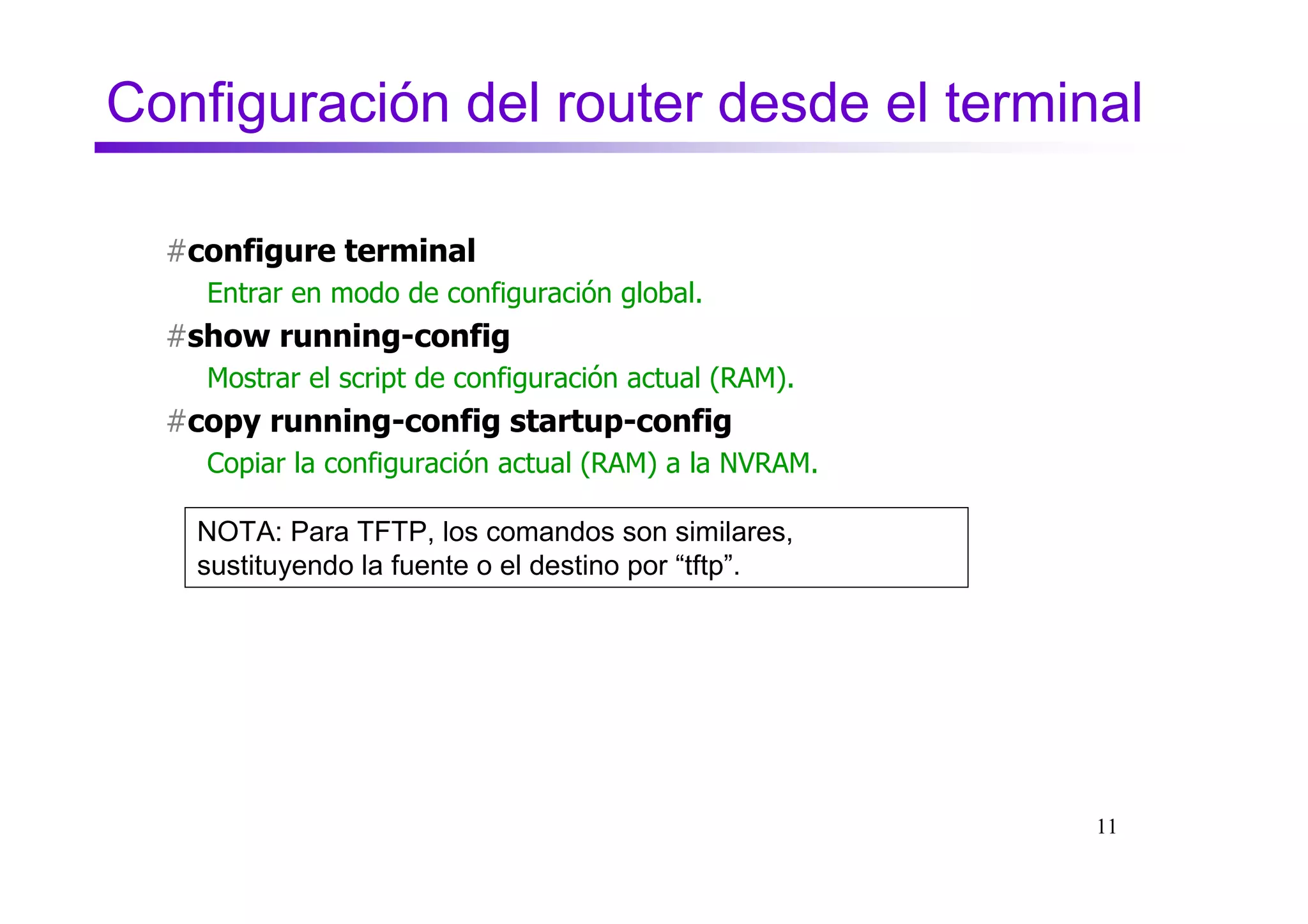 Configuración del router desde el terminal

  #configure terminal
    Entrar en modo de configuración global.
  #show running-config
    Mostrar el script de configuración actual (RAM).
  #copy running-config startup-config
    Copiar la configuración actual (RAM) a la NVRAM.

   NOTA: Para TFTP, los comandos son similares,
   sustituyendo la fuente o el destino por “tftp”.




                                                       11
 