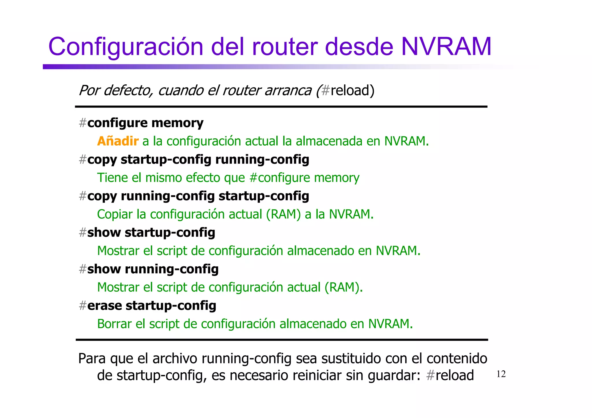 Configuración del router desde NVRAM
  Por defecto, cuando el router arranca (#reload)

  #configure memory
    Añadir a la configuración actual la almacenada en NVRAM.
  #copy startup-config running-config
    Tiene el mismo efecto que #configure memory
  #copy running-config startup-config
    Copiar la configuración actual (RAM) a la NVRAM.
  #show startup-config
    Mostrar el script de configuración almacenado en NVRAM.
  #show running-config
    Mostrar el script de configuración actual (RAM).
  #erase startup-config
    Borrar el script de configuración almacenado en NVRAM.

  Para que el archivo running-config sea sustituido con el contenido
     de startup-config, es necesario reiniciar sin guardar: #reload    12
 