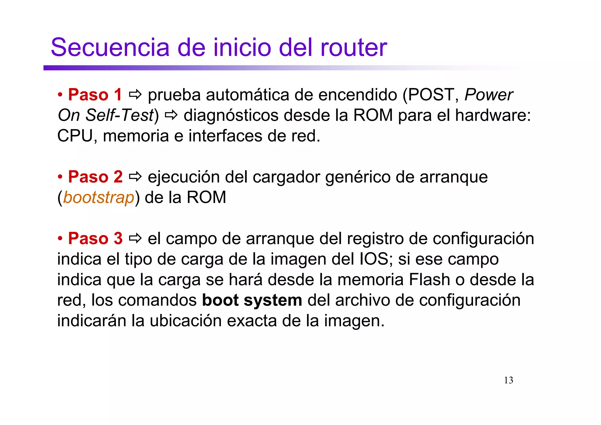 Secuencia de inicio del router
• Paso 1 prueba automática de encendido (POST, Power
On Self-Test) diagnósticos desde la ROM para el hardware:
CPU, memoria e interfaces de red.

• Paso 2 ejecución del cargador genérico de arranque
(bootstrap) de la ROM

• Paso 3 el campo de arranque del registro de configuración
indica el tipo de carga de la imagen del IOS; si ese campo
indica que la carga se hará desde la memoria Flash o desde la
red, los comandos boot system del archivo de configuración
indicarán la ubicación exacta de la imagen.


                                                         13
 