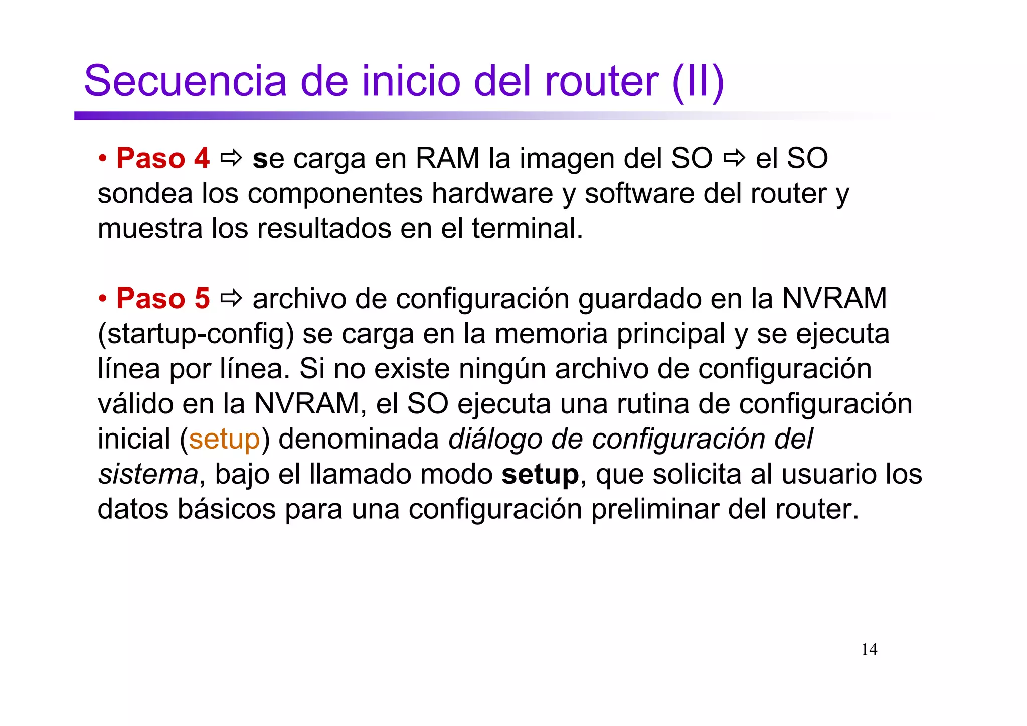 Secuencia de inicio del router (II)
• Paso 4 se carga en RAM la imagen del SO el SO
sondea los componentes hardware y software del router y
muestra los resultados en el terminal.

• Paso 5 archivo de configuración guardado en la NVRAM
(startup-config) se carga en la memoria principal y se ejecuta
línea por línea. Si no existe ningún archivo de configuración
válido en la NVRAM, el SO ejecuta una rutina de configuración
inicial (setup) denominada diálogo de configuración del
sistema, bajo el llamado modo setup, que solicita al usuario los
datos básicos para una configuración preliminar del router.



                                                           14
 