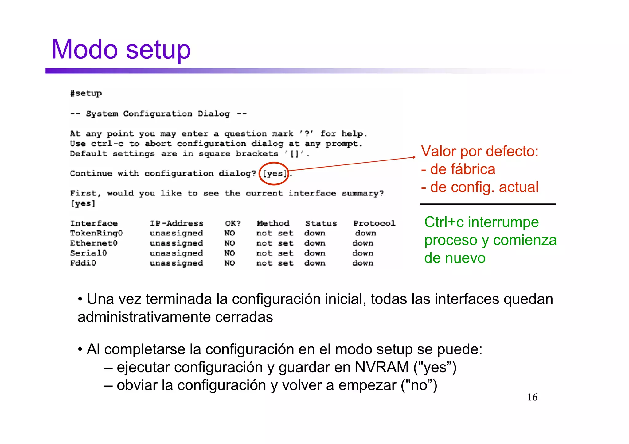 Modo setup


                                                     Valor por defecto:
                                                     - de fábrica
                                                     - de config. actual

                                                      Ctrl+c interrumpe
                                                      proceso y comienza
                                                      de nuevo

 • Una vez terminada la configuración inicial, todas las interfaces quedan
 administrativamente cerradas

 • Al completarse la configuración en el modo setup se puede:
      – ejecutar configuración y guardar en NVRAM ("yes”)
      – obviar la configuración y volver a empezar ("no”)
                                                                      16
 