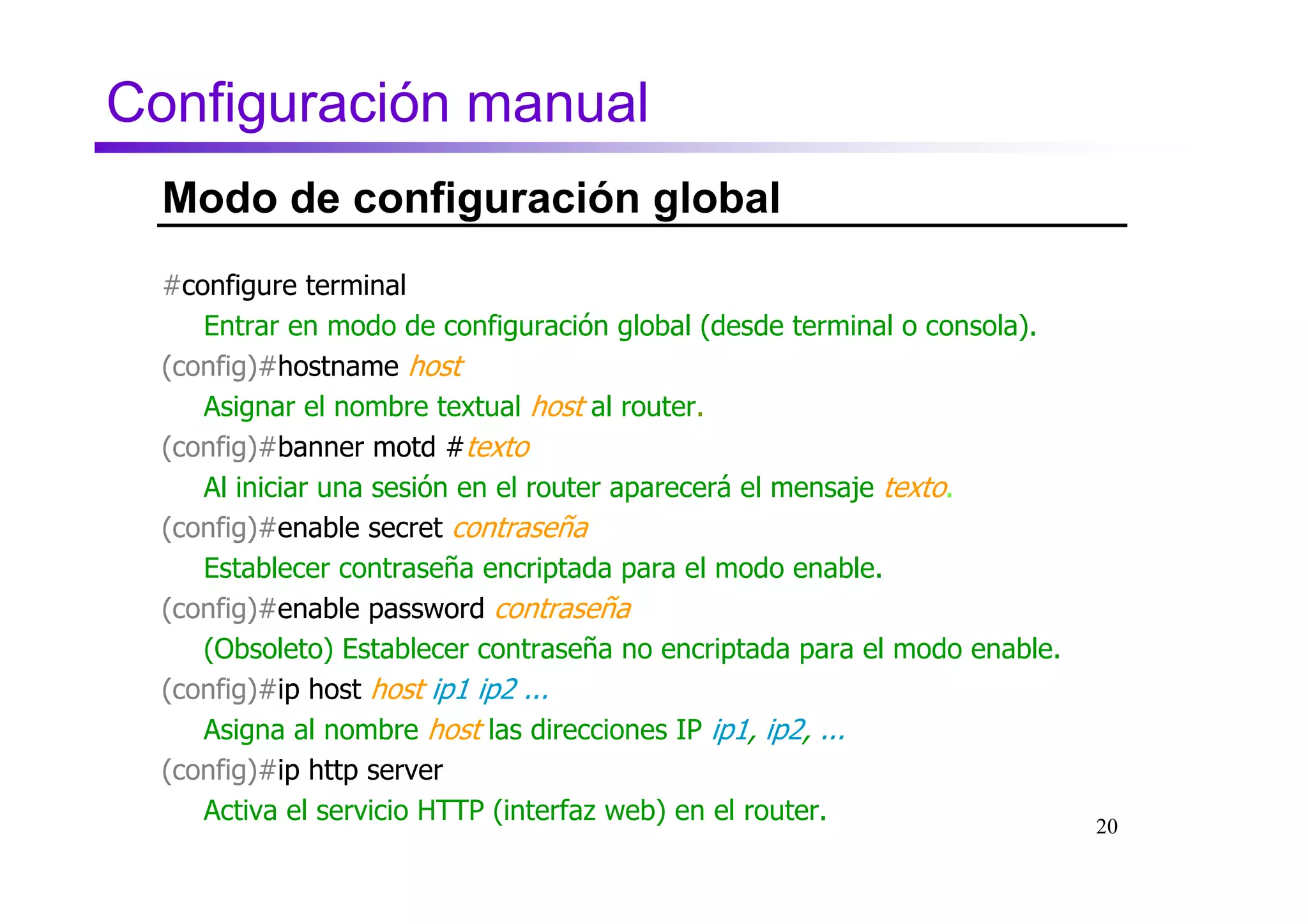 Configuración manual
  Modo de configuración global
  #configure terminal
     Entrar en modo de configuración global (desde terminal o consola).
  (config)#hostname host
     Asignar el nombre textual host al router.
  (config)#banner motd #texto#
     Al iniciar una sesión en el router aparecerá el mensaje texto.
  (config)#enable secret contraseña
     Establecer contraseña encriptada para el modo enable.
  (config)#enable password contraseña
     (Obsoleto) Establecer contraseña no encriptada para el modo enable.
  (config)#ip host host ip1 ip2 ...
     Asigna al nombre host las direcciones IP ip1, ip2, ...
  (config)#ip http server
     Activa el servicio HTTP (interfaz web) en el router.                  20
 