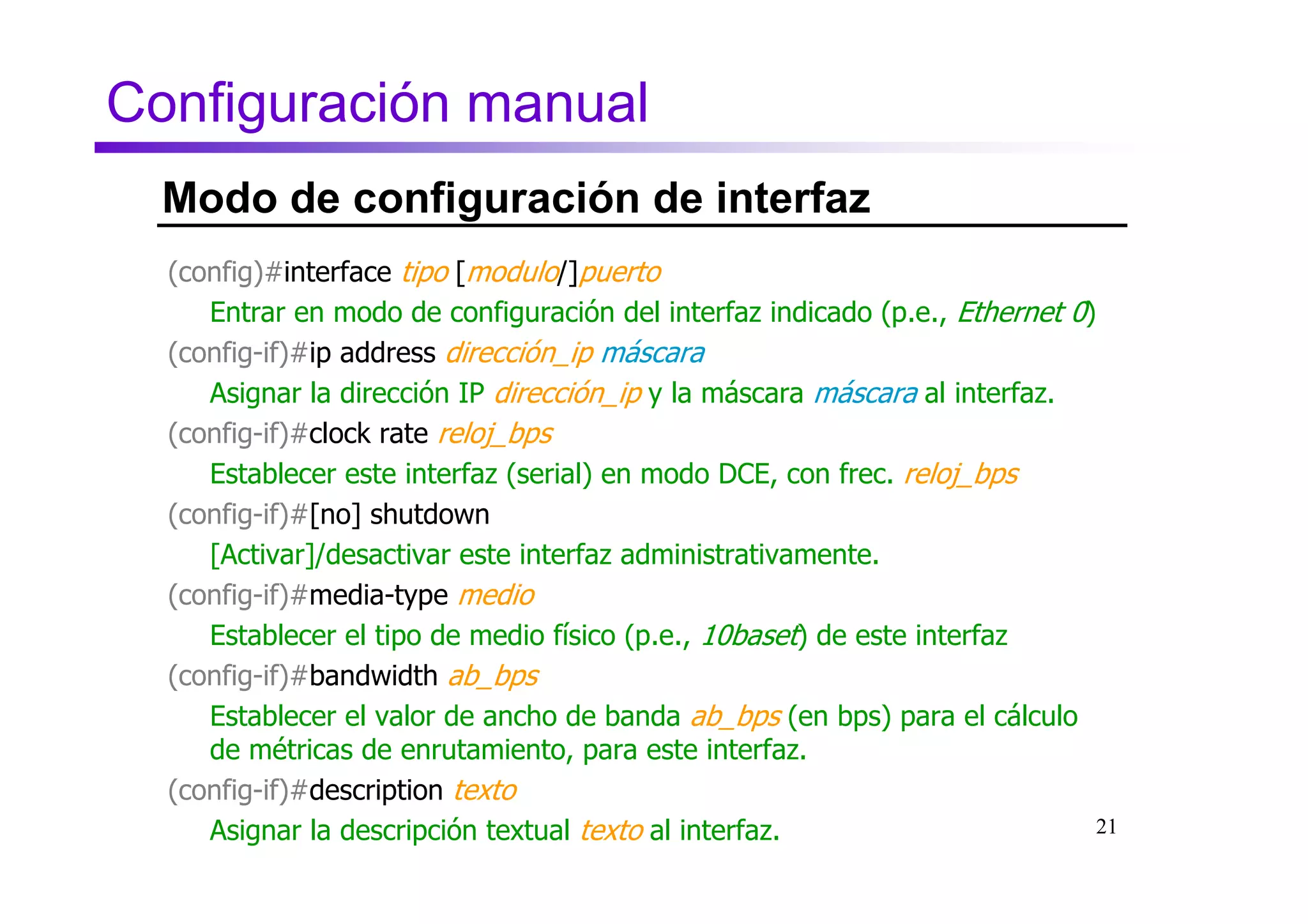 Configuración manual
  Modo de configuración de interfaz
  (config)#interface tipo [modulo/]puerto
     Entrar en modo de configuración del interfaz indicado (p.e., Ethernet 0)
  (config-if)#ip address dirección_ip máscara
     Asignar la dirección IP dirección_ip y la máscara máscara al interfaz.
  (config-if)#clock rate reloj_bps
     Establecer este interfaz (serial) en modo DCE, con frec. reloj_bps
  (config-if)#[no] shutdown
     [Activar]/desactivar este interfaz administrativamente.
  (config-if)#media-type medio
     Establecer el tipo de medio físico (p.e., 10baset) de este interfaz
  (config-if)#bandwidth ab_bps
     Establecer el valor de ancho de banda ab_bps (en bps) para el cálculo
     de métricas de enrutamiento, para este interfaz.
  (config-if)#description texto
     Asignar la descripción textual texto al interfaz.                       21
 
