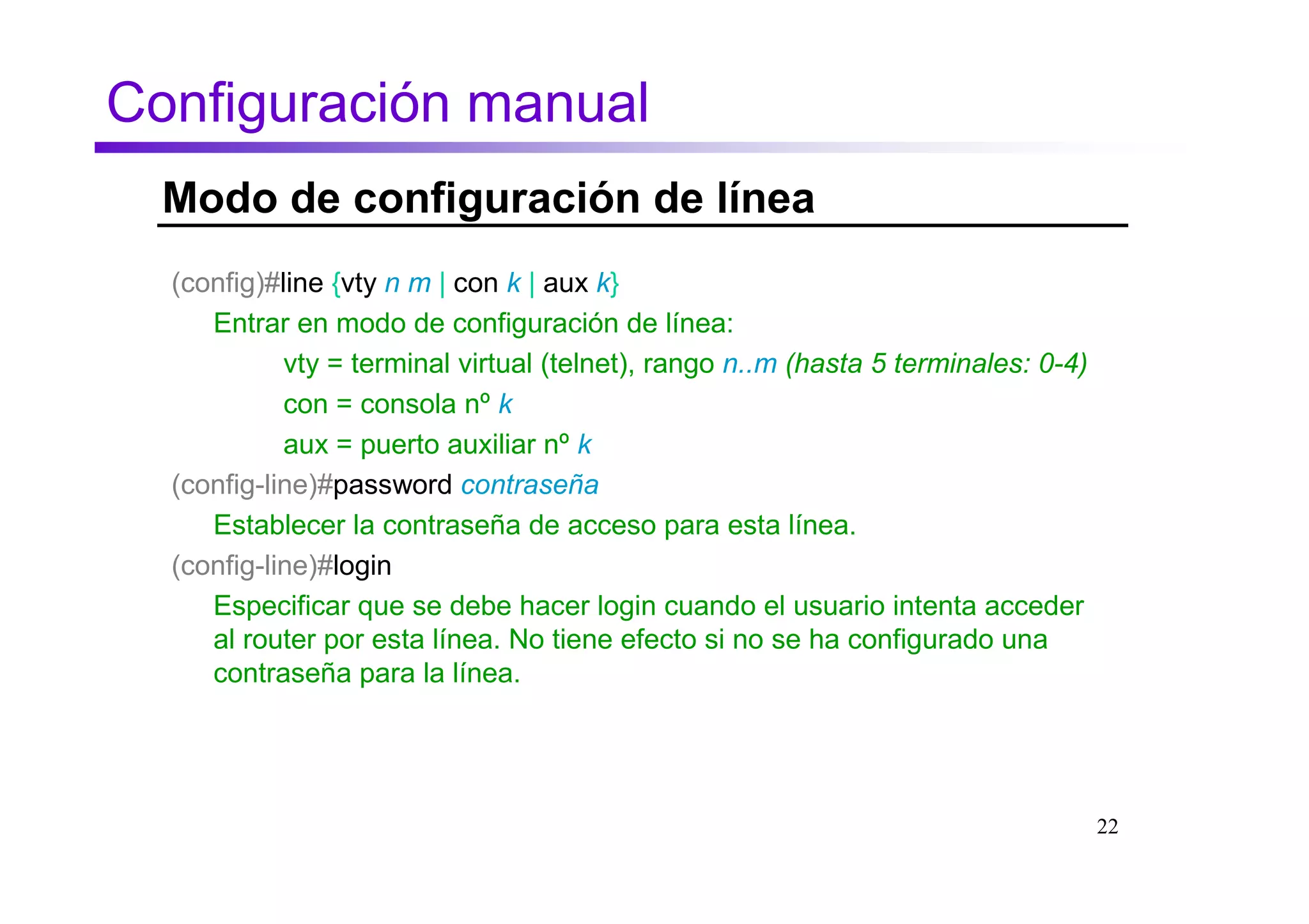 Configuración manual
  Modo de configuración de línea
  (config)#line {vty n m | con k | aux k}
     Entrar en modo de configuración de línea:
            vty = terminal virtual (telnet), rango n..m (hasta 5 terminales: 0-4)
            con = consola nº k
            aux = puerto auxiliar nº k
  (config-line)#password contraseña
     Establecer la contraseña de acceso para esta línea.
  (config-line)#login
     Especificar que se debe hacer login cuando el usuario intenta acceder
     al router por esta línea. No tiene efecto si no se ha configurado una
     contraseña para la línea.




                                                                                    22
 