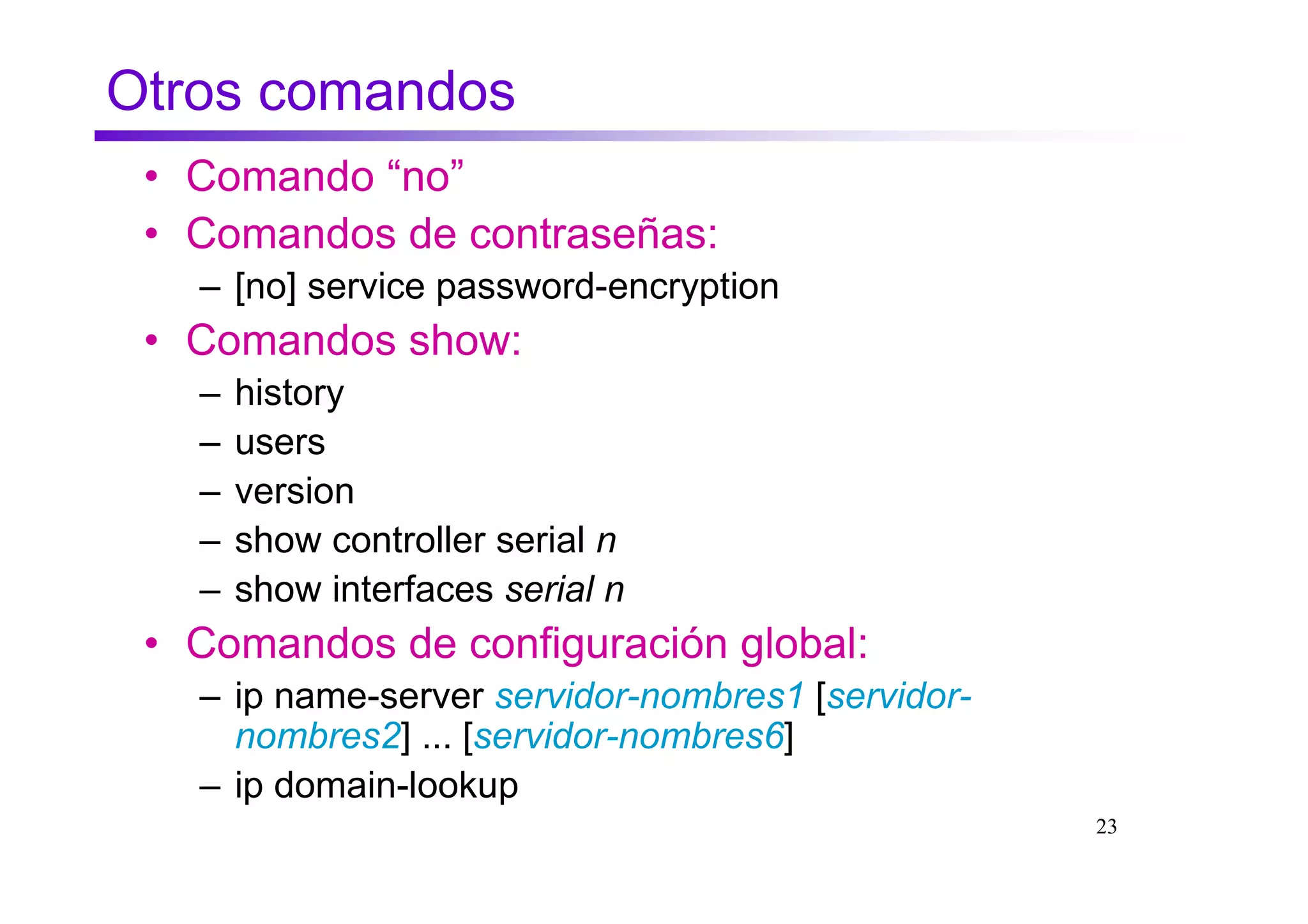 Otros comandos
 • Comando “no”
 • Comandos de contraseñas:
   – [no] service password-encryption
 • Comandos show:
   –   history
   –   users
   –   version
   –   show controller serial n
   –   show interfaces serial n
 • Comandos de configuración global:
   – ip name-server servidor-nombres1 [servidor-
     nombres2] ... [servidor-nombres6]
   – ip domain-lookup
                                                   23
 