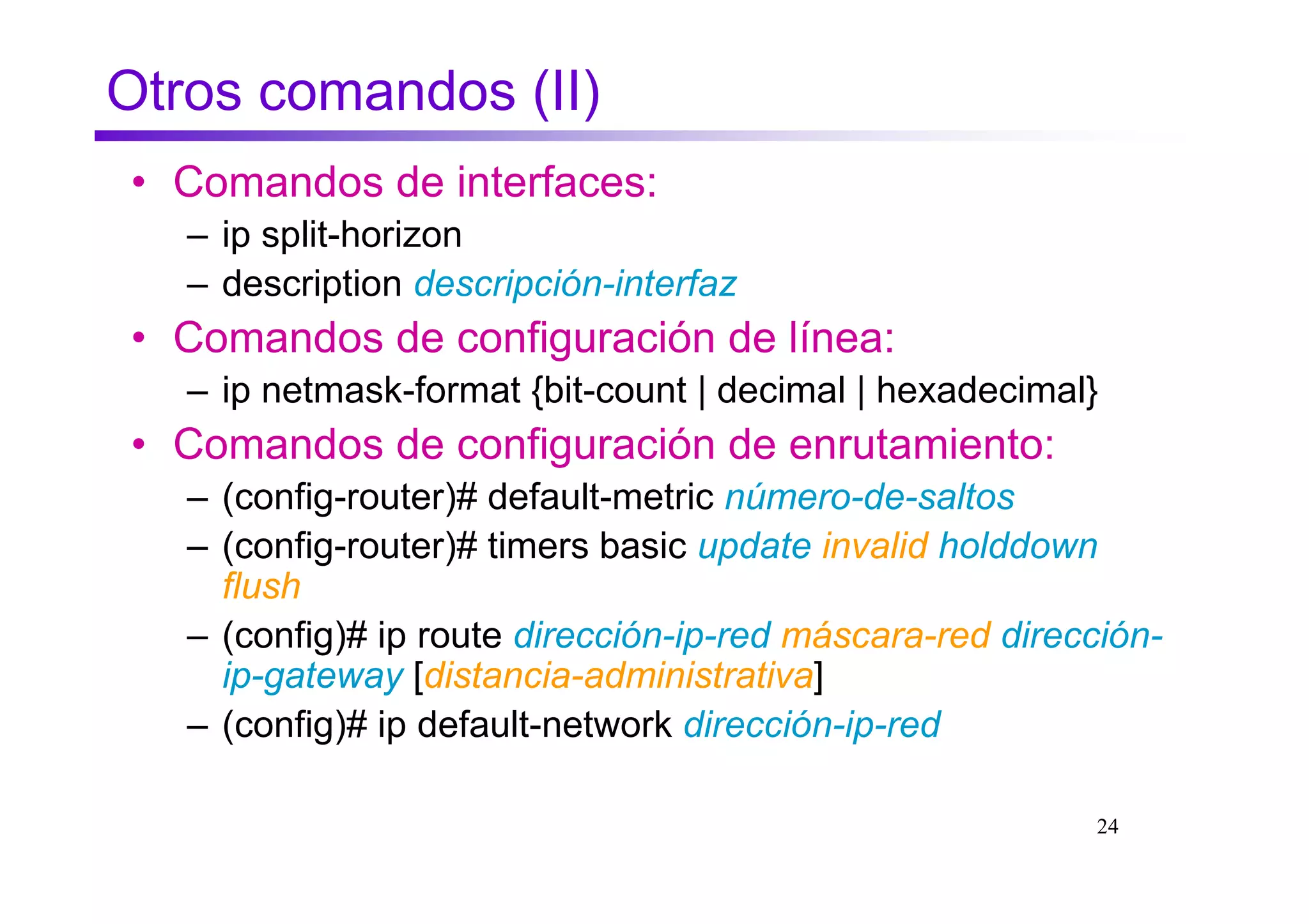 Otros comandos (II)
• Comandos de interfaces:
   – ip split-horizon
   – description descripción-interfaz
• Comandos de configuración de línea:
   – ip netmask-format {bit-count | decimal | hexadecimal}
• Comandos de configuración de enrutamiento:
   – (config-router)# default-metric número-de-saltos
   – (config-router)# timers basic update invalid holddown
     flush
   – (config)# ip route dirección-ip-red máscara-red dirección-
     ip-gateway [distancia-administrativa]
   – (config)# ip default-network dirección-ip-red

                                                          24
 