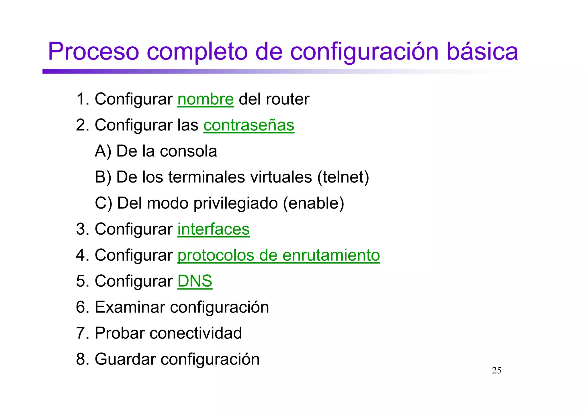 Proceso completo de configuración básica
  1. Configurar nombre del router
  2. Configurar las contraseñas
    A) De la consola
    B) De los terminales virtuales (telnet)
    C) Del modo privilegiado (enable)
  3. Configurar interfaces
  4. Configurar protocolos de enrutamiento
  5. Configurar DNS
  6. Examinar configuración
  7. Probar conectividad
  8. Guardar configuración
                                              25
 
