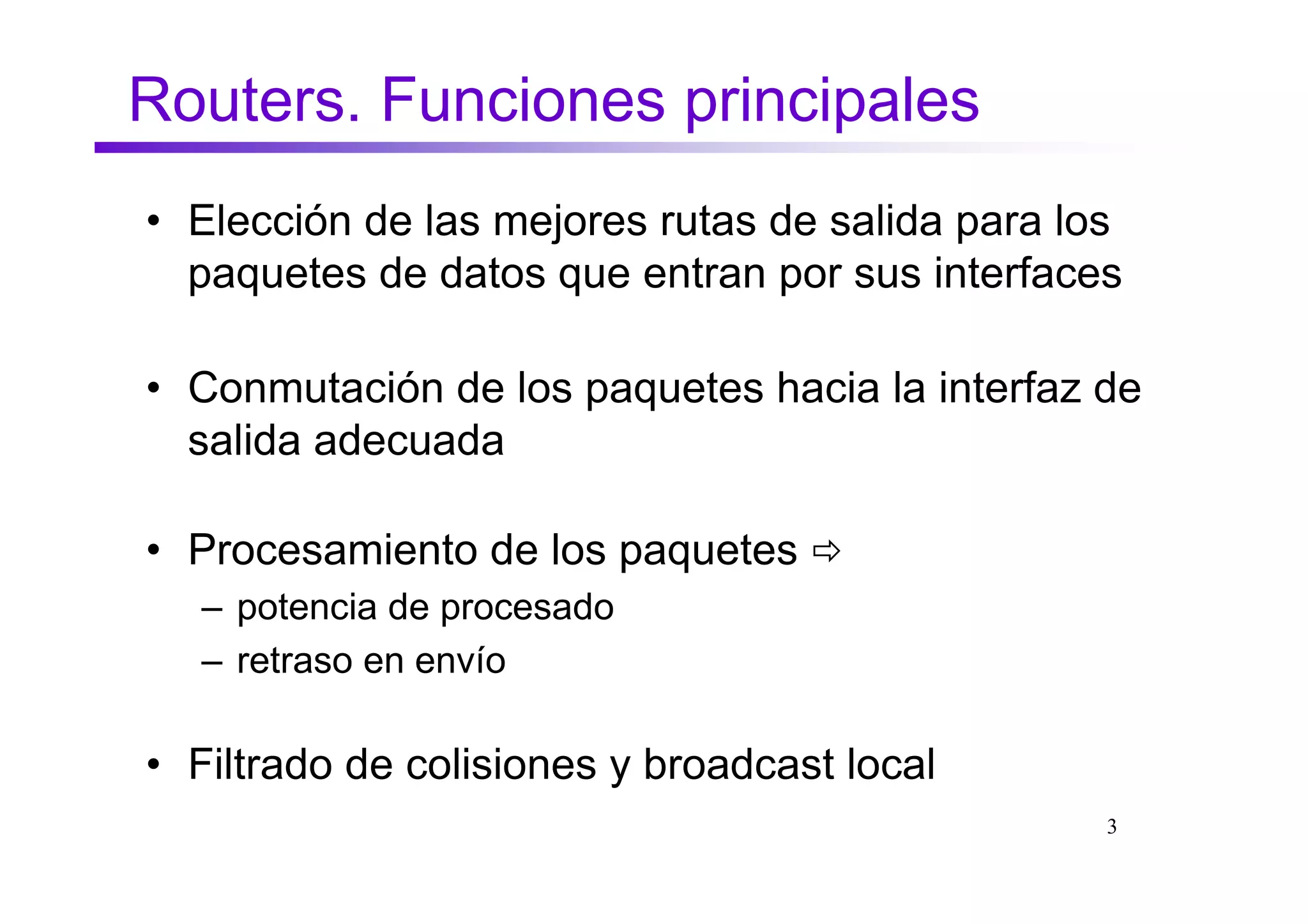 Routers. Funciones principales
• Elección de las mejores rutas de salida para los
  paquetes de datos que entran por sus interfaces

• Conmutación de los paquetes hacia la interfaz de
  salida adecuada

• Procesamiento de los paquetes
  – potencia de procesado
  – retraso en envío

• Filtrado de colisiones y broadcast local
                                                 3
 