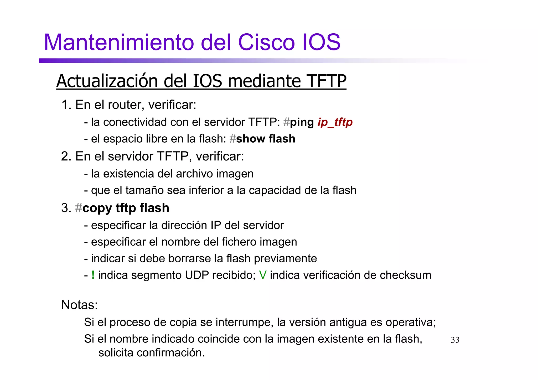 Mantenimiento del Cisco IOS
 Actualización del IOS mediante TFTP
 1. En el router, verificar:
     - la conectividad con el servidor TFTP: #ping ip_tftp
     - el espacio libre en la flash: #show flash
 2. En el servidor TFTP, verificar:
     - la existencia del archivo imagen
     - que el tamaño sea inferior a la capacidad de la flash
 3. #copy tftp flash
     - especificar la dirección IP del servidor
     - especificar el nombre del fichero imagen
     - indicar si debe borrarse la flash previamente
     - ! indica segmento UDP recibido; V indica verificación de checksum

 Notas:
     Si el proceso de copia se interrumpe, la versión antigua es operativa;
     Si el nombre indicado coincide con la imagen existente en la flash,      33
        solicita confirmación.
 