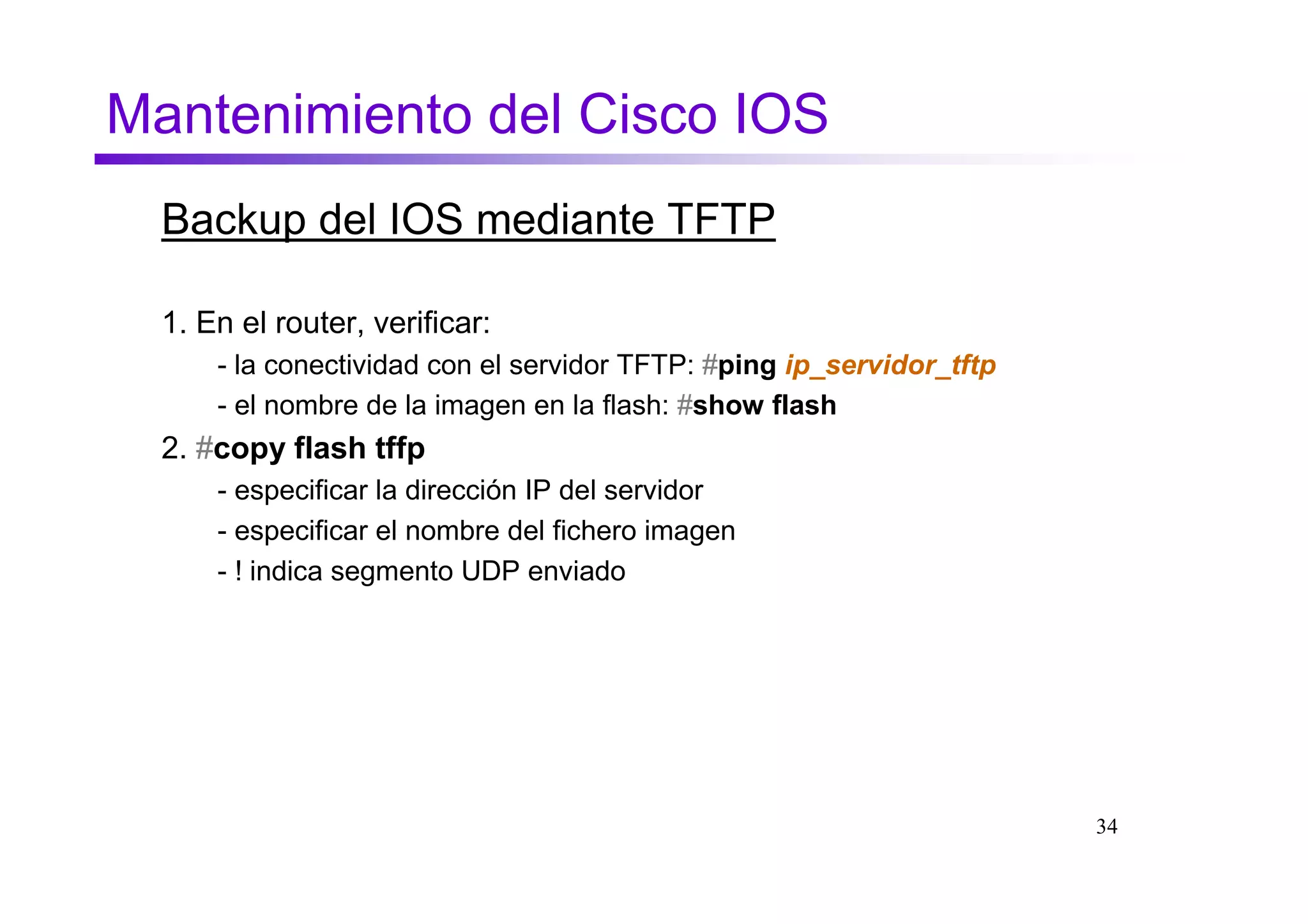 Mantenimiento del Cisco IOS
  Backup del IOS mediante TFTP

  1. En el router, verificar:
      - la conectividad con el servidor TFTP: #ping ip_servidor_tftp
      - el nombre de la imagen en la flash: #show flash
  2. #copy flash tffp
      - especificar la dirección IP del servidor
      - especificar el nombre del fichero imagen
      - ! indica segmento UDP enviado




                                                                       34
 