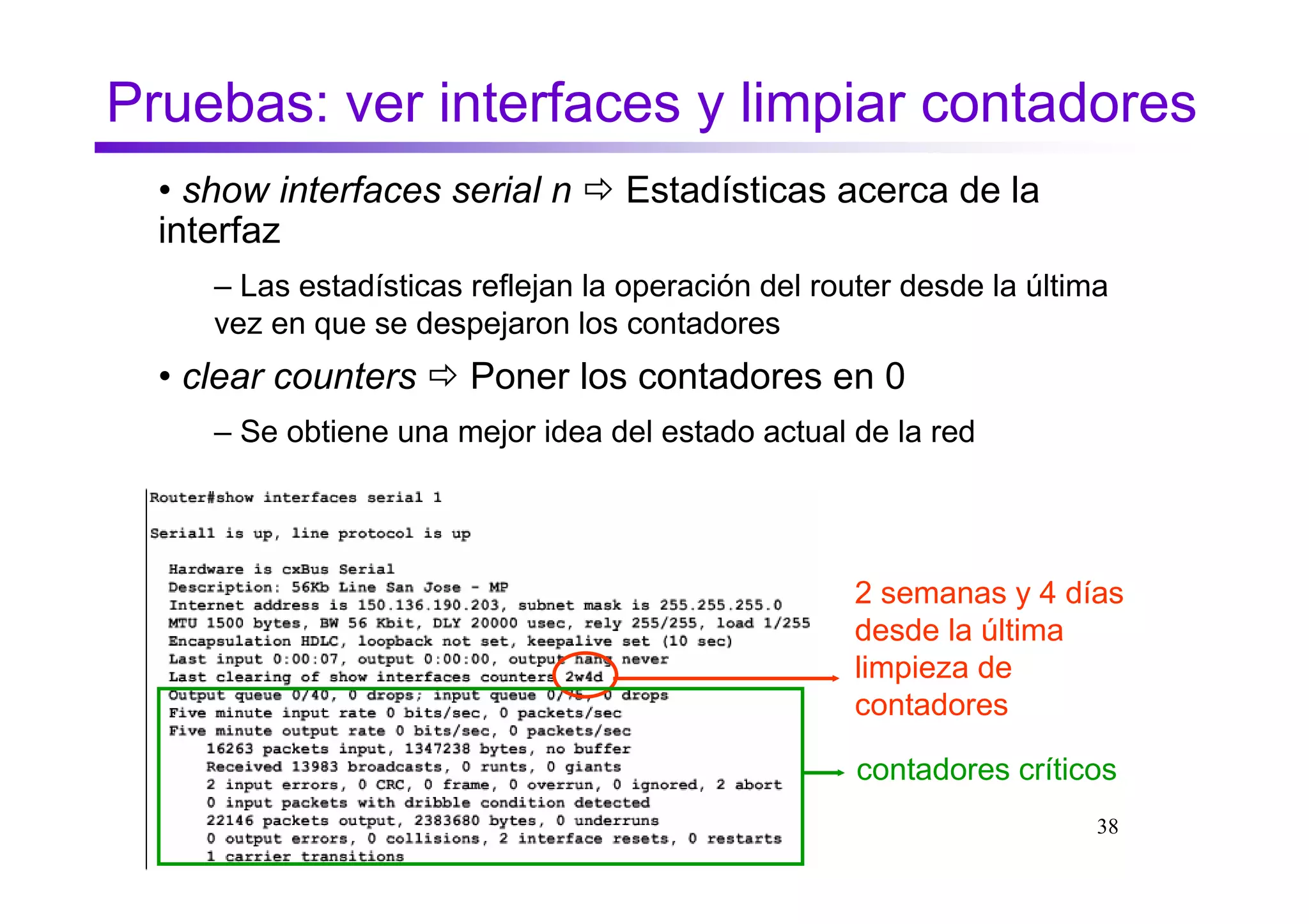 Pruebas: ver interfaces y limpiar contadores
  • show interfaces serial n       Estadísticas acerca de la
  interfaz
     – Las estadísticas reflejan la operación del router desde la última
     vez en que se despejaron los contadores
  • clear counters      Poner los contadores en 0
     – Se obtiene una mejor idea del estado actual de la red




                                                    2 semanas y 4 días
                                                    desde la última
                                                    limpieza de
                                                    contadores

                                                     contadores críticos
                                                                       38
 