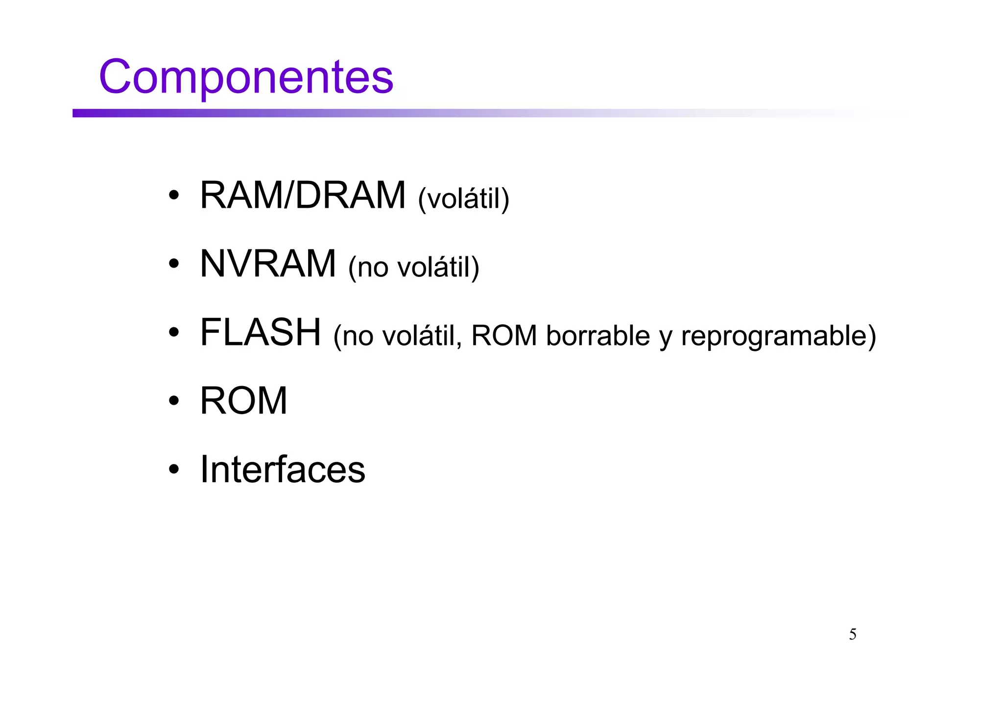 Componentes

  • RAM/DRAM (volátil)
  • NVRAM (no volátil)
  • FLASH (no volátil, ROM borrable y reprogramable)
  • ROM
  • Interfaces



                                                  5
 