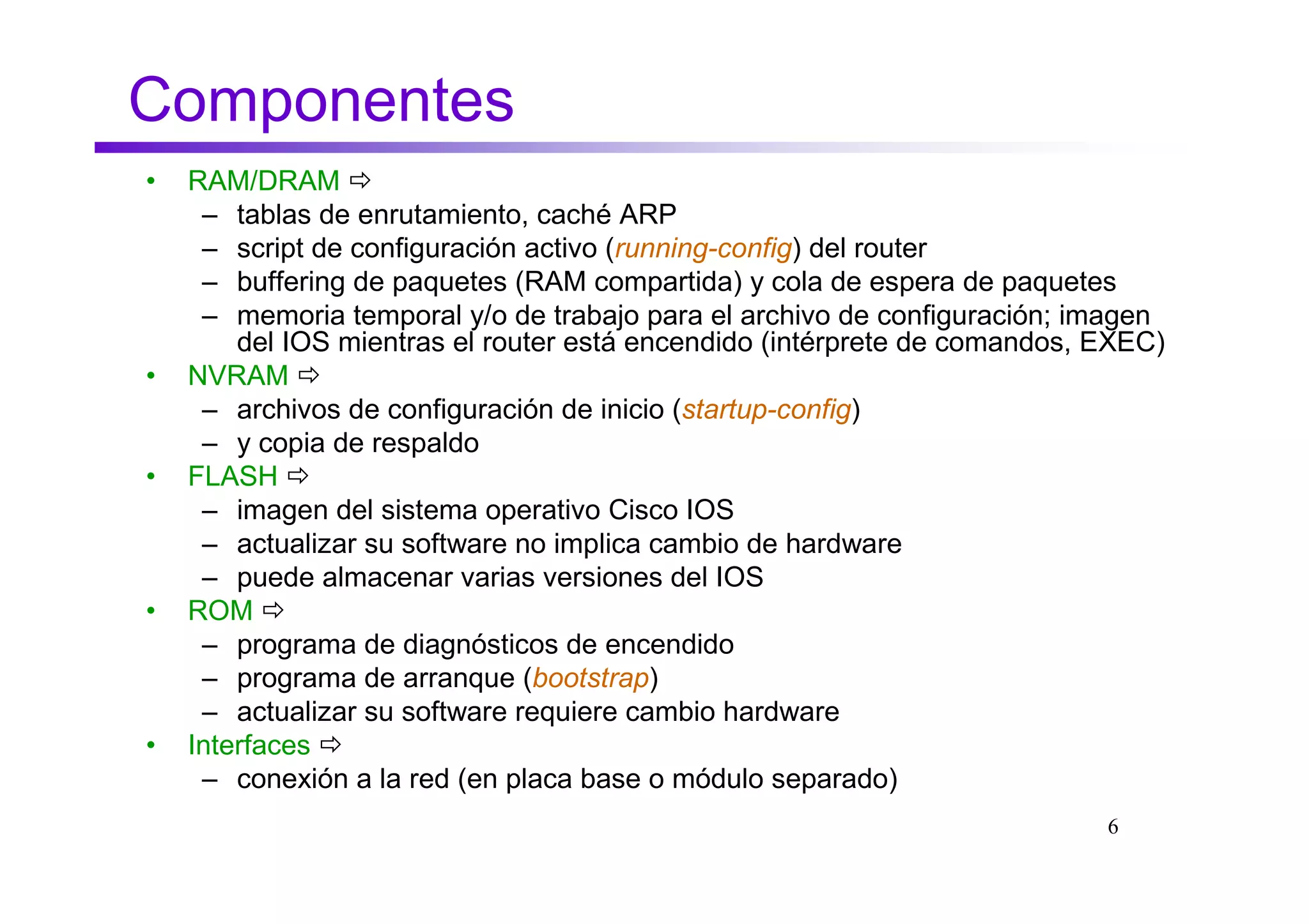 Componentes
•   RAM/DRAM
     – tablas de enrutamiento, caché ARP
     – script de configuración activo (running-config) del router
     – buffering de paquetes (RAM compartida) y cola de espera de paquetes
     – memoria temporal y/o de trabajo para el archivo de configuración; imagen
        del IOS mientras el router está encendido (intérprete de comandos, EXEC)
•   NVRAM
     – archivos de configuración de inicio (startup-config)
     – y copia de respaldo
•   FLASH
     – imagen del sistema operativo Cisco IOS
     – actualizar su software no implica cambio de hardware
     – puede almacenar varias versiones del IOS
•   ROM
     – programa de diagnósticos de encendido
     – programa de arranque (bootstrap)
     – actualizar su software requiere cambio hardware
•   Interfaces
     – conexión a la red (en placa base o módulo separado)
                                                                           6
 