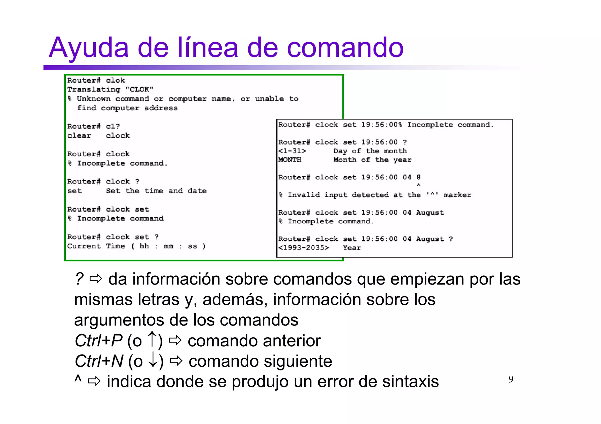 Ayuda de línea de comando




 ? da información sobre comandos que empiezan por las
 mismas letras y, además, información sobre los
 argumentos de los comandos
 Ctrl+P (o ↑) comando anterior
 Ctrl+N (o ↓) comando siguiente
 ^ indica donde se produjo un error de sintaxis     9
 