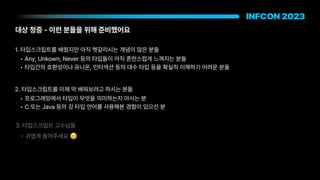 대상 청중 이런 분들을 위해 준비했어요
1. 타입스크립트를 배웠지만 아직 헷갈리시는 개념이 많은 분들
• Any, Unkown, Never 등의 타입들이 아직 혼란스럽게 느껴지는 분들
• 타입간의 호환성이나 유니온, 인터섹션 등의 대수 타입 등을 확실히 이해하기 어려운 분들
2. 타입스크립트를 이제 막 배워보려고 하시는 분들
• 프로그래밍에서 타입이 무엇을 의미하는지 아시는 분
• C 또는 Java 등의 강 타입 언어를 사용해본 경험이 있으신 분
3. 타입스크립트 고수님들
• 귀엽게 들어주세요 😢
 