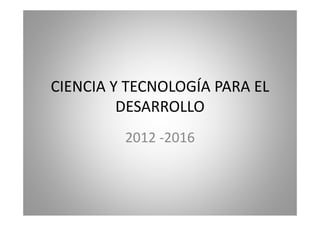 CIENCIA Y TECNOLOGÍA PARA EL 
DESARROLLO 
2012 ‐‐2016 
 