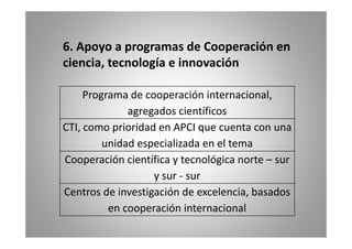 6. Apoyo a programas de Cooperación en 
, ciencia, g 
tecnología e innovación 
Programa de internacional 
cooperación internacional, 
agregados científicos 
CTI, como prioridad en APCI que cuenta con una 
unidad especializada en el tema 
Cooperación científica y tecnológica norte – sur 
y sur ‐ sur 
Centros de investigación de excelencia, basados 
en cooperación internacional 
 