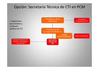 Opción: Secretaría Técnica de CTI en PCM 
Presidencia de la 
Consejero 
I. Organismos 
que orientan y 
conducen 
República 
Presidencial CTI 
Presidencia del 
Consejo de Ministros 
políticas de CTI 
Comité 
Secretaría 
Técnica de 
CTI 
Consejo Nacional de 
Ciencia, Tecnología e 
Innovación 
Interministerial Otros ministerios 
 