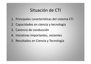 Situación de CTI 
1. Principales características del sistema CTI 
2. Capacidades en ciencia y tecnología 
3. Carencia de conducción 
4. Iniciativas importantes, recientes 
5. Resultados en Ciencia y Tecnología 
 