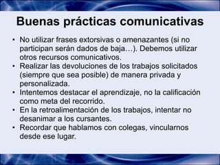 Buenas prácticas comunicativas
• No utilizar frases extorsivas o amenazantes (si no
  participan serán dados de baja…). Debemos utilizar
  otros recursos comunicativos.
• Realizar las devoluciones de los trabajos solicitados
  (siempre que sea posible) de manera privada y
  personalizada.
• Intentemos destacar el aprendizaje, no la calificación
  como meta del recorrido.
• En la retroalimentación de los trabajos, intentar no
  desanimar a los cursantes.
• Recordar que hablamos con colegas, vincularnos
  desde ese lugar.
 