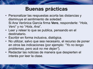 Buenas prácticas
• Personalizar las respuestas acorta las distancias y
  disminuye el sentimiento de soledad:
  Si Ana Verónica García firma Vero, responderle: “Hola,
  Vero” y no “Hola, Ana”.
• Leer y releer lo que se publica, pensando en el
  destinatario.
• Escribir en forma inclusiva, dialógica.
• No utilizar, salvo que sea necesario, el recurso de poner
  en otros las indicaciones (por ejemplo: “Yo no tengo
  problemas, pero acá no me dejan”).
• Redactar las noticias de manera que despierten el
  interés por leer la clase.
 