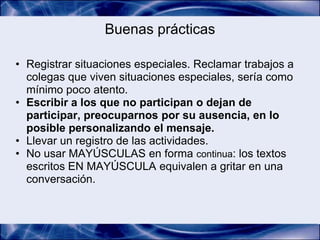 Buenas prácticas

• Registrar situaciones especiales. Reclamar trabajos a
  colegas que viven situaciones especiales, sería como
  mínimo poco atento.
• Escribir a los que no participan o dejan de
  participar, preocuparnos por su ausencia, en lo
  posible personalizando el mensaje.
• Llevar un registro de las actividades.
• No usar MAYÚSCULAS en forma continua: los textos
  escritos EN MAYÚSCULA equivalen a gritar en una
  conversación.
 