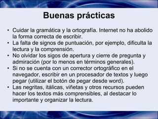 Buenas prácticas
• Cuidar la gramática y la ortografía. Internet no ha abolido
  la forma correcta de escribir.
• La falta de signos de puntuación, por ejemplo, dificulta la
  lectura y la comprensión.
• No olvidar los sigos de apertura y cierre de pregunta y
  admiración (por lo menos en términos generales).
• Si no se cuenta con un corrector ortográfico en el
  navegador, escribir en un procesador de textos y luego
  pegar (utilizar el botón de pegar desde word).
• Las negritas, itálicas, viñetas y otros recursos pueden
  hacer los textos más comprensibles, al destacar lo
  importante y organizar la lectura.
 