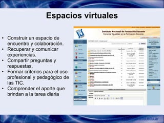Espacios virtuales

• Construir un espacio de
  encuentro y colaboración.
• Recuperar y comunicar
  experiencias.
• Compartir preguntas y
  respuestas.
• Formar criterios para el uso
  profesional y pedagógico de
  las TIC.
• Comprender el aporte que
  brindan a la tarea diaria



                                 http://conectarigualdad.infd.edu.ar
 