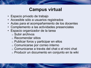Campus virtual
•   Espacio privado de trabajo
•   Accesible sólo a usuarios registrados
•   Aulas para el acompañamiento de los docentes
•   Complemento a las actividades presenciales
•   Espacio organizador de la tarea
    o Subir archivos
    o Recomendar sitios
    o Publicar foros y participar en ellos
    o Comunicarse por correo interno
    o Comunicarse a través del chat o el mini chat
    o Producir un documento en conjunto en la wiki




                                 http://conectarigualdad.infd.edu.ar
 