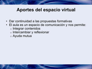 Aportes del espacio virtual

• Dar continuidad a las propuestas formativas
• El aula es un espacio de comunicación y nos permite:
  o Integrar contenidos
  o Intercambiar y reflexionar
  o Ayuda mutua
 