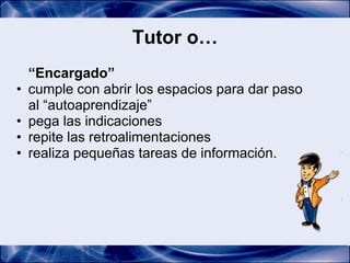 Tutor o…
    “Encargado”
•   cumple con abrir los espacios para dar paso
    al “autoaprendizaje”
•   pega las indicaciones
•   repite las retroalimentaciones
•   realiza pequeñas tareas de información.
 