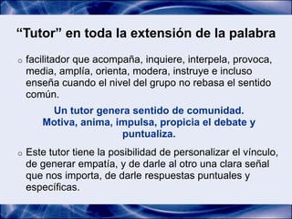 “Tutor” en toda la extensión de la palabra
o   facilitador que acompaña, inquiere, interpela, provoca,
    media, amplía, orienta, modera, instruye e incluso
    enseña cuando el nivel del grupo no rebasa el sentido
    común.
        Un tutor genera sentido de comunidad.
       Motiva, anima, impulsa, propicia el debate y
                       puntualiza.
o   Este tutor tiene la posibilidad de personalizar el vínculo,
    de generar empatía, y de darle al otro una clara señal
    que nos importa, de darle respuestas puntuales y
    específicas.
 