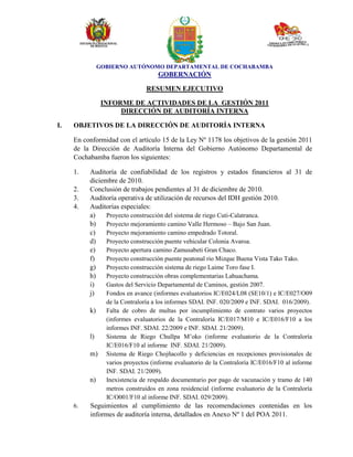 GOBIERNO AUTÓNOMO DEPARTAMENTAL DE COCHABAMBA
GOBERNACIÓN
RESUMEN EJECUTIVO
INFORME DE ACTIVIDADES DE LA GESTIÓN 2011
DIRECCIÓN DE AUDITORÍA INTERNA
I. OBJETIVOS DE LA DIRECCIÓN DE AUDITORÍA INTERNA
En conformidad con el artículo 15 de la Ley Nº 1178 los objetivos de la gestión 2011
de la Dirección de Auditoría Interna del Gobierno Autónomo Departamental de
Cochabamba fueron los siguientes:
1. Auditoría de confiabilidad de los registros y estados financieros al 31 de
diciembre de 2010.
2. Conclusión de trabajos pendientes al 31 de diciembre de 2010.
3. Auditoría operativa de utilización de recursos del IDH gestión 2010.
4. Auditorías especiales:
a) Proyecto construcción del sistema de riego Cuti-Calatranca.
b) Proyecto mejoramiento camino Valle Hermoso – Bajo San Juan.
c) Proyecto mejoramiento camino empedrado Totoral.
d) Proyecto construcción puente vehicular Colonia Avaroa.
e) Proyecto apertura camino Zamusabeti Gran Chaco.
f) Proyecto construcción puente peatonal rio Mizque Buena Vista Tako Tako.
g) Proyecto construcción sistema de riego Laime Toro fase I.
h) Proyecto construcción obras complementarias Lahuachama.
i) Gastos del Servicio Departamental de Caminos, gestión 2007.
j) Fondos en avance (informes evaluatorios IC/E024/L08 (SE10/1) e IC/E027/O09
de la Contraloría a los informes SDAI. INF. 020/2009 e INF. SDAI. 016/2009).
k) Falta de cobro de multas por incumplimiento de contrato varios proyectos
(informes evaluatorios de la Contraloría IC/E017/M10 e IC/E016/F10 a los
informes INF. SDAI. 22/2009 e INF. SDAI. 21/2009).
l) Sistema de Riego Chullpa M’oko (informe evaluatorio de la Contraloría
IC/E016/F10 al informe INF. SDAI. 21/2009).
m) Sistema de Riego Chojñacollo y deficiencias en recepciones provisionales de
varios proyectos (informe evaluatorio de la Contraloría IC/E016/F10 al informe
INF. SDAI. 21/2009).
n) Inexistencia de respaldo documentario por pago de vacunación y tramo de 140
metros construidos en zona residencial (informe evaluatorio de la Contraloría
IC/O001/F10 al informe INF. SDAI. 029/2009).
6. Seguimientos al cumplimiento de las recomendaciones contenidas en los
informes de auditoría interna, detallados en Anexo Nº 1 del POA 2011.
 